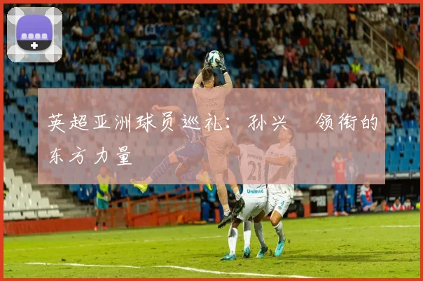 英超亚洲球员巡礼：孙兴慜领衔的东方力量