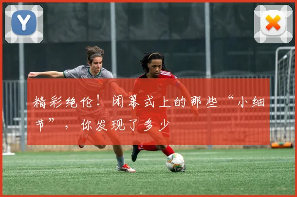 精彩绝伦！闭幕式上的那些“小细节”，你发现了多少