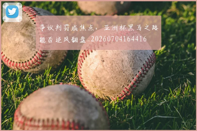 争议判罚成焦点，亚洲杯黑马之路能否逆风翻盘_20260704164416