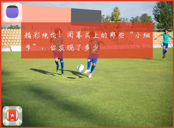 精彩绝伦!闭幕式上的那些“小细节”,你发现了多少