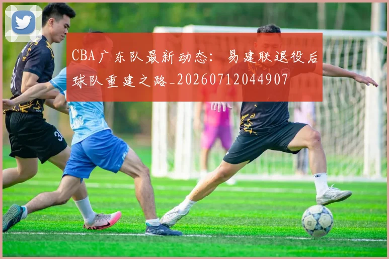 CBA广东队最新动态：易建联退役后球队重建之路_20260712044907