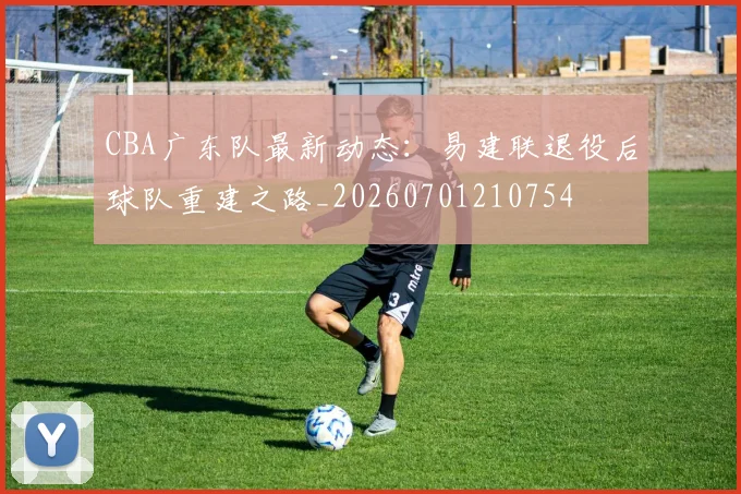 CBA广东队最新动态：易建联退役后球队重建之路_20260701210754
