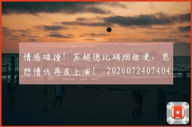 情感碰撞！苏超德比硝烟弥漫，恩怨情仇再度上演！_20260724074040