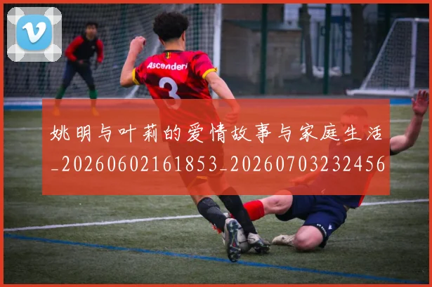 姚明与叶莉的爱情故事与家庭生活_20260602161853_20260703232456
