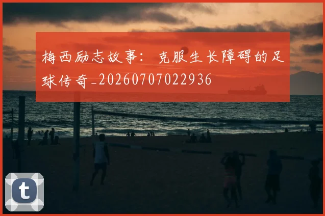 梅西励志故事：克服生长障碍的足球传奇_20260707022936