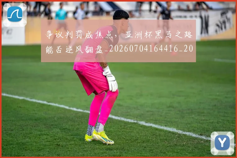 争议判罚成焦点，亚洲杯黑马之路能否逆风翻盘_20260704164416_20260716192836