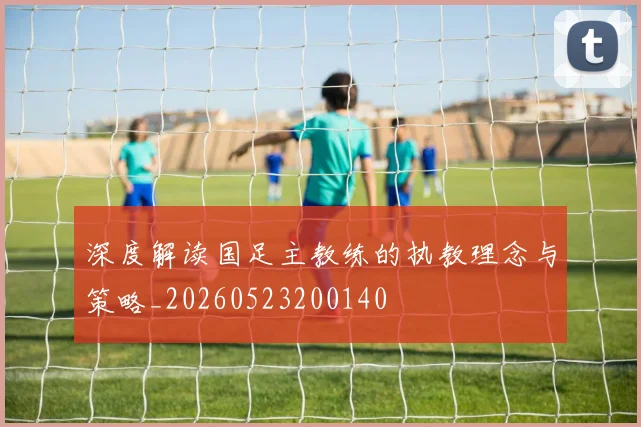 深度解读国足主教练的执教理念与策略_20260523200140