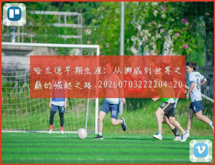 哈兰德早期生涯：从挪威到世界之巅的崛起之路_20260703222204_20260722145632
