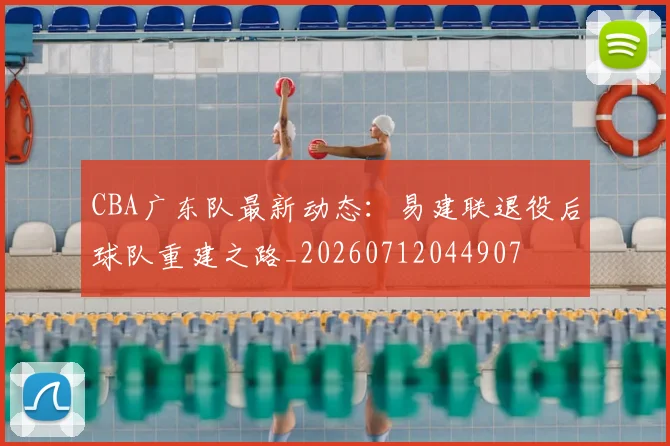 CBA广东队最新动态:易建联退役后球队重建之路_20260712044907