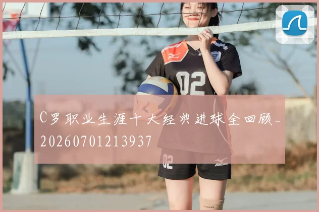 C罗职业生涯十大经典进球全回顾_20260701213937