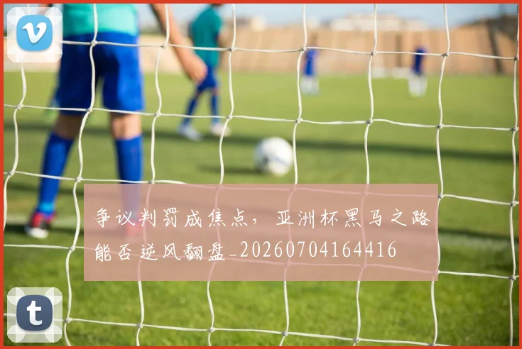 争议判罚成焦点,亚洲杯黑马之路能否逆风翻盘_20260704164416