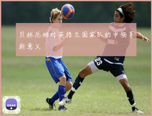 贝林厄姆对英格兰国家队的中场革新意义