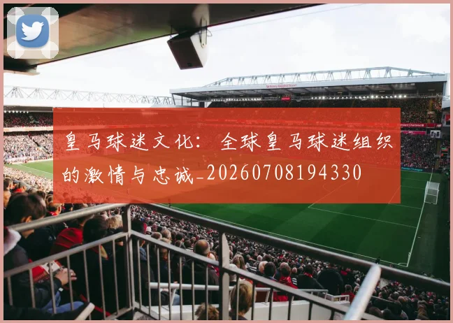 皇马球迷文化:全球皇马球迷组织的激情与忠诚_20260708194330