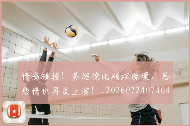 情感碰撞!苏超德比硝烟弥漫,恩怨情仇再度上演!_20260724074040